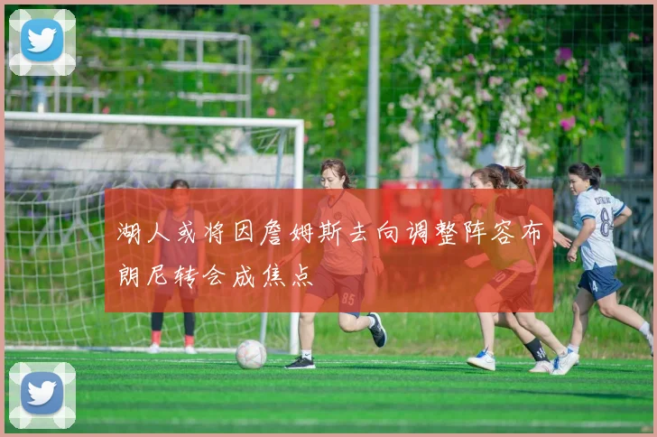 湖人或将因詹姆斯去向调整阵容布朗尼转会成焦点