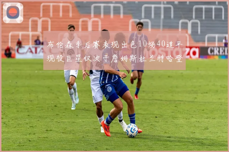 布伦森季后赛表现出色10场40追平现役巨星仅次于詹姆斯杜兰特哈登