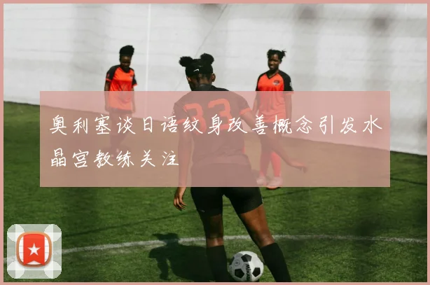奥利塞谈日语纹身改善概念引发水晶宫教练关注