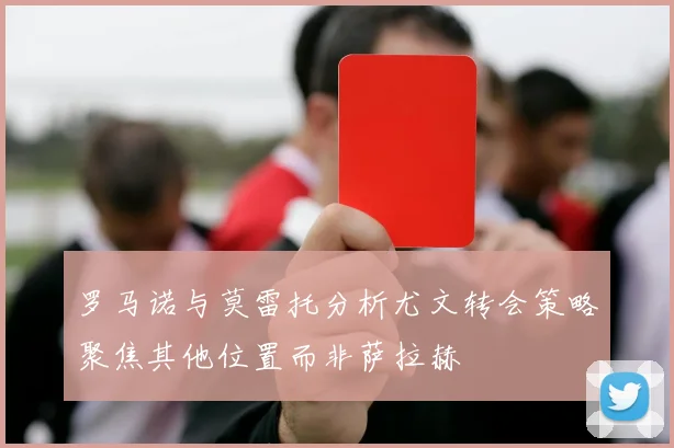 罗马诺与莫雷托分析尤文转会策略聚焦其他位置而非萨拉赫
