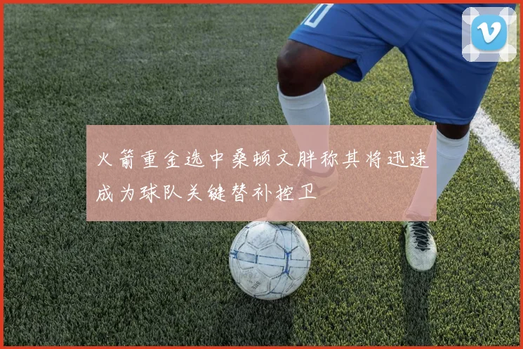 火箭重金选中桑顿文胖称其将迅速成为球队关键替补控卫