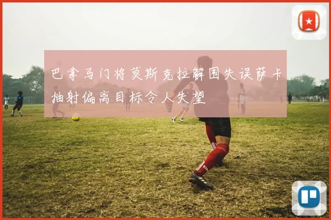 巴拿马门将莫斯克拉解围失误萨卡抽射偏离目标令人失望