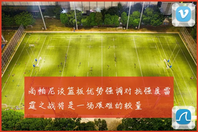 尚帕尼谈篮板优势强调对抗强度雷霆之战将是一场艰难的较量