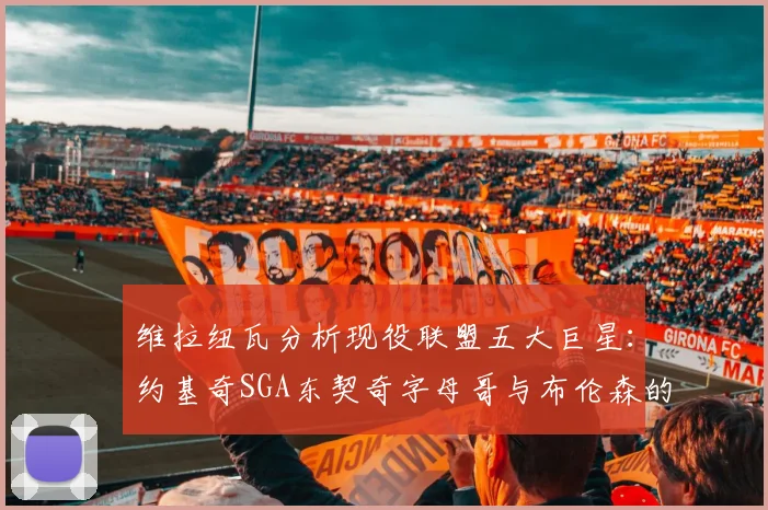 维拉纽瓦分析现役联盟五大巨星：约基奇SGA东契奇字母哥与布伦森的表现与影响