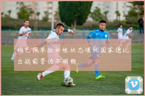 姆巴佩单独训练状态堪忧国家德比出战前景仍不明朗