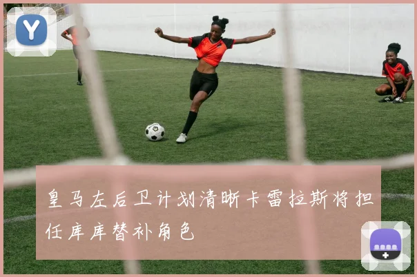 皇马左后卫计划清晰卡雷拉斯将担任库库替补角色