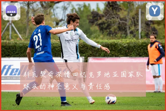 科瓦契奇深情回忆克罗地亚国家队球衣的神圣意义与责任感