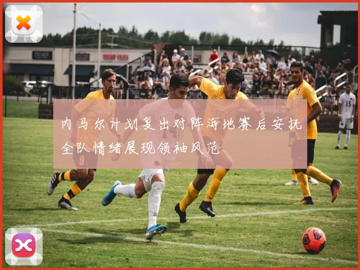 内马尔计划复出对阵海地赛后安抚全队情绪展现领袖风范