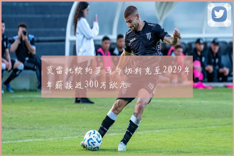 莫雷托续约罗马与切利克至2029年年薪接近300万欧元