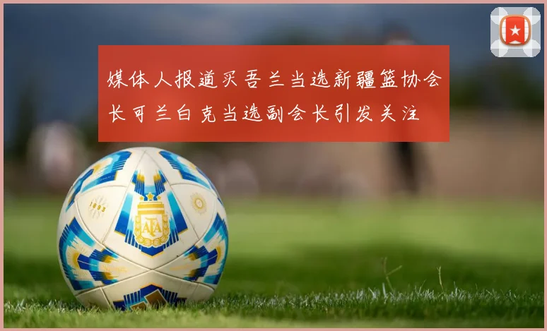 媒体人报道买吾兰当选新疆篮协会长可兰白克当选副会长引发关注