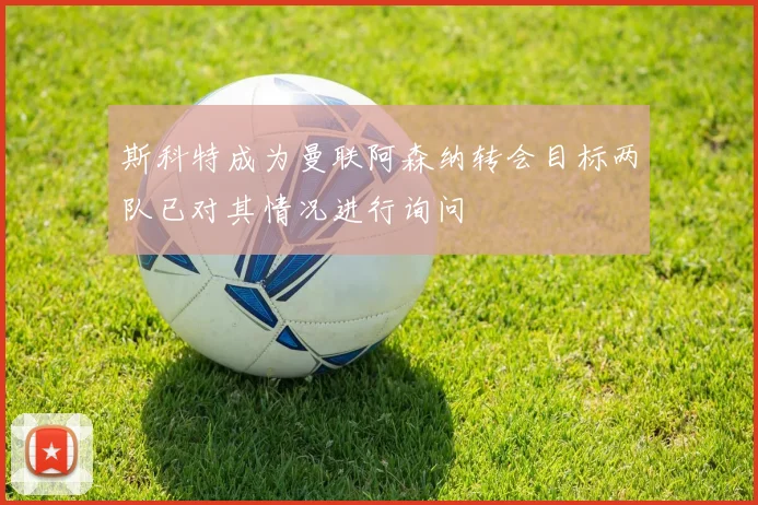 斯科特成为曼联阿森纳转会目标两队已对其情况进行询问