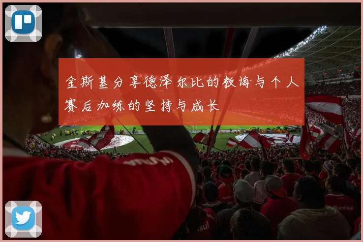 金斯基分享德泽尔比的教诲与个人赛后加练的坚持与成长