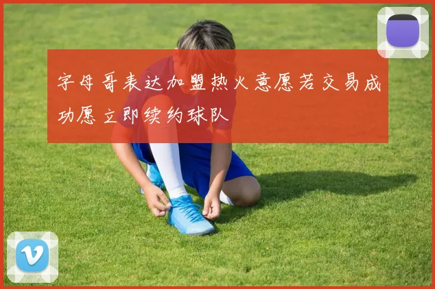 字母哥表达加盟热火意愿若交易成功愿立即续约球队