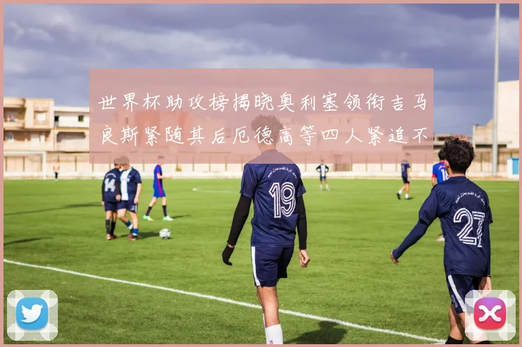 世界杯助攻榜揭晓奥利塞领衔吉马良斯紧随其后厄德高等四人紧追不舍