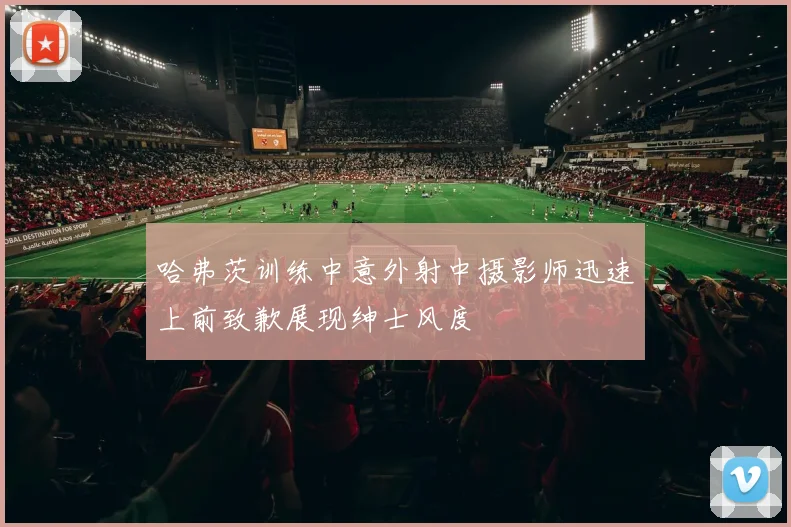 哈弗茨训练中意外射中摄影师迅速上前致歉展现绅士风度