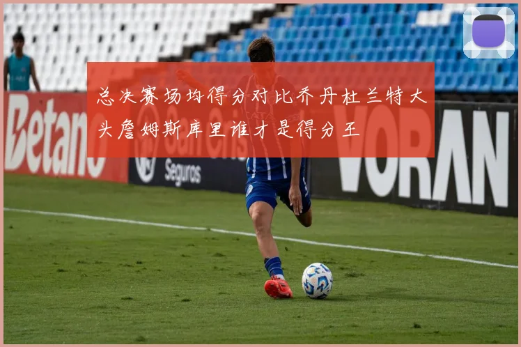 总决赛场均得分对比乔丹杜兰特大头詹姆斯库里谁才是得分王