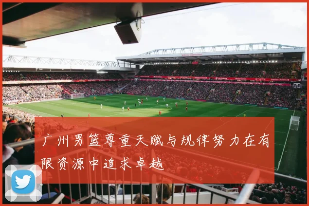 广州男篮尊重天赋与规律努力在有限资源中追求卓越